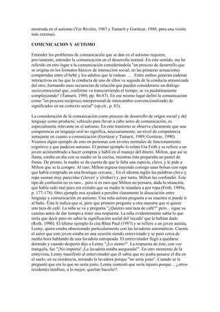 mostrada en el autismo (Ver Rivière, 1983 y Tamarit y Gortázar, 1988, para una visión
más extensa).

COMUNICACION Y AUTISMO

Entender los problemas de comunicación que se dan en el autismo requiere,
previamente, entender la comunicación en el desarrollo normal. En este sentido, me he
referido en otro lugar a la comunicación considerándola "un proceso de desarrollo que
se origina en los formatos básicos de interacción social, en las primeras actuaciones
compartidas entre el bebé y los adultos que le rodean. ... . Entre ambos generan cadenas
interactivas en las que la conducta de uno de ellos va seguida de la conducta armonizada
del otro, formando unas secuencias de relación que pueden considerarse un diálogo
socio-emocional que, conforme va transcurriendo el tiempo, se va paulatinamente
complejizando" (Tamarit, 1989, pp. 86-87). En ese mismo lugar definí la comunicación
como "un proceso recíproco interpersonal de intercambio convencionalizado de
significados en un contexto social" (op.cit., p. 83).

La consideración de la comunicación como proceso de desarrollo de orígen social y del
lenguaje como producto, vehículo para llevar a cabo actos de comunicación, es
especialmente relevante en el autismo. En este trastorno se observa claramente que una
competencia en lenguaje oral no significa, necesariamente, un nivel de competencia
semejante en cuanto a comunicación (Gortázar y Tamarit, 1989; Gortázar, 1990).
Veamos algún ejemplo de esto en personas con niveles normales de funcionamiento
cognitivo y que padecen autismo. El primer ejemplo lo relata Uta Frith y se refiere a un
joven acostumbrado a hacer compras y hábil en el manejo del dinero. Milton, que así se
llama, estaba un día con su madre en la cocina, mientras ésta preparaba un pastel de
frutas. De pronto, la madre se da cuenta de que le falta una especia, clavo, y le pide a
Milton que se la compre. Al rato, Milton regresa trayendo consigo unas bolsas con ropa
que había comprado en una boutique cercana... En el idioma inglés las palabras clavo y
ropa suenan muy parecidas ('cloves' y 'clothes') y, por tanto, Milton las confundió. Este
tipo de confusión no es raro... pero sí es raro que Milton no pensara, dada la situación,
que había oido mal pues era extraño que su madre le mandara a por ropa (Frith, 1989a,
p. 177-178). Otro ejemplo nos ayudará a percibir claramente la disociación entre
lenguaje y comunicación en autismo. Una niña autista pregunta a su maestra si puede ir
al baño. Ésta le indica que sí, pero que primero pregunte a otra maestra que si quiere
una taza de café. La niña se va y pregunta "¿Quieres una taza de café?" pero... sigue su
camino antes de dar tiempo a tener una respuesta. La niña evidentemente sabía lo que
tenía que decir pero no sabía la significación social del 'recado' que le habían dado
(Roth, 1990). El último ejemplo lo cita Rhea Paul (1987) y se refiere a un joven autista,
Lenny, quien estaba obsesionado particularmente con las lavadoras automáticas. Cuenta
el autor que este joven estaba en una ocasión siendo entrevistado y se pasó cerca de
media hora hablando de una lavadora estropeada. El entrevistador llegó a quedarse
dormido y cuando despertó dijo a Lenny "¡Lo siento!". La respuesta de éste, con voz
tranquila, fue "¡No importa! ¡La lavadora estaba asegurada!". En otro momento de la
entrevista, Lenny manifestó al entrevistador que él sabía que no podía pasarse el día en
el suelo, en su residencia, mirando la lavadora porque "no sería justo". Cuando se le
preguntó que era lo que no sería justo, Lenny contestó que sería injusto porque... ¡¡otros
residentes tambien, a lo mejor, querían hacerlo!!.
 