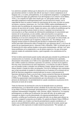 Los anteriores ejemplos indican que la alteración en la comunicación de las personas
que presentan autismo va mucho más allá de una mayor o menor competencia en el
lenguaje oral, y se centra, principalmente, en el componente pragmático. La pragmática
es el conjunto de reglas que gobiernan el uso del lenguaje en un contexto social (Bates,
1976), y ese conjunto de reglas tiene mucho que ver, para poder usarlas, con una
adecuada competencia metarrepresentacional, con una teoría de la mente, con la
capacidad de tener en cuenta el estado de conocimiento de los otros, de tener en cuenta
sus deseos, creencias, intenciones, etc. Uta Frith (1989b) explora detalladamente la
relación entre los problemas de comunicación encontrados en personas con autismo y su
carencia de una teoría de la mente. Según esta autora, esto explica los problemas que las
personas que presentan autismo tienen en iniciar y mantener conversaciones (la
conversación es un flujo constante de información modulada por el conocimiento que
tenemos de la otra persona; en este sentido, cada conversación es un ejercicio
permanente de atribución de estados mentales), en la entonación (es bien sabido los
problemas en el uso de la entonación en el autismo; su tono puede ser entrecortado, sin
acentuación de las palabras que la requieren, monocorde, etc. Sin embargo, en el
lenguaje normal usamos la entonación para facilitar la comprensión del oyente, o
incluso para darle información sobre el sentido de lo que queremos decir), y en el uso de
gestos (en un experimento previo -Attwood, Frith y Hermelin, 1988- se encontró que en
la interacción los niños autistas tienden a usar gestos instrumentales -del tipo 'ven'- pero
tienen problemas en la comprensión y uso de gestos expresivos -los que sirven para
expresar estados de sentimiento interno, o para responder a los sentimientos de los
demás-).

Si bien lo dicho anteriormente puede resultar adecuado para entender los problemas de
comunicación en el autismo, no cabe duda de que las manifestaciones apuntadas,
directamente relacionadas con el fallo en las capacidades de metarrepresentación, son
más visibles cuando nos referimos a personas con autismo y un buen nivel cognitivo.
Pero hay otras características de suma importancia, y en relación con todo lo anterior,
que nos pueden ayudar a entender esos problemas cuando, además del autismo, existe
retraso mental o cuando los niños son pequeños. Uno de los hallazgos más consistentes
que se han encontrado al estudiar la comunicación en el autismo es la existencia de un
perfil de funciones pragmáticas caracterizado por la escasa o nula presencia de
funciones declarativas frente a un nivel más o menos normal de funciones de demanda
(Curcio, 1978; Whetherby, 1986; Repeto, 1988). Más recientemente, Baron-Cohen
(1989b) ha argumentado experimentalmente que esta alteración en los esquemas
primeros de declaración -los protodeclarativos- puede considerarse un precursor de la
alteración en teoría de la mente.

Tanto las funciones de declaración como las de demanda tienen sus primeras
manifestaciones, en el desarrollo normal, alrededor de los diez-doce meses de edad en
lo que Bates (1976) ha denominado 'protoimperativos' y 'protodeclarativos'. Ambos son
esquemas instrumentales triangulares -niño, persona, objeto- interactivos. Un esquema
protoimperativo se define por la utilización, por parte del niño, de un adulto para
conseguir un objeto o acción determinado; un esquema protodeclarativo, por el
contrario, se define por la utilización, por parte del niño, de un objeto para obtener un
fin social: compartir la atención con el adulto. En opinión de Baron-Cohen (1989b) el
gesto de señalar con el índice con función protodeclarativa puede considerarse, al
menos como posibilidad de análisis, que requiere una teoría de la mente, puesto que
implica que el niño represente el estado mental de pensamiento: "Por ejemplo, en
 
