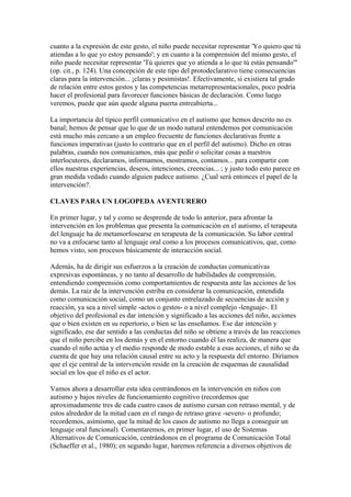 cuanto a la expresión de este gesto, el niño puede necesitar representar 'Yo quiero que tú
atiendas a lo que yo estoy pensando'; y en cuanto a la comprensión del mismo gesto, el
niño puede necesitar representar 'Tú quieres que yo atienda a lo que tú estás pensando'"
(op. cit., p. 124). Una concepción de este tipo del protodeclarativo tiene consecuencias
claras para la intervención... ¡claras y pesimistas!. Efectivamente, si existiera tal grado
de relación entre estos gestos y las competencias metarrepresentacionales, poco podría
hacer el profesional para favorecer funciones básicas de declaración. Como luego
veremos, puede que aún quede alguna puerta entreabierta...

La importancia del típico perfil comunicativo en el autismo que hemos descrito no es
banal; hemos de pensar que lo que de un modo natural entendemos por comunicación
está mucho más cercano a un empleo frecuente de funciones declarativas frente a
funciones imperativas (justo lo contrario que en el perfil del autismo). Dicho en otras
palabras, cuando nos comunicamos, más que pedir o solicitar cosas a nuestros
interlocutores, declaramos, informamos, mostramos, contamos... para compartir con
ellos nuestras experiencias, deseos, intenciones, creencias... ; y justo todo esto parece en
gran medida vedado cuando alguien padece autismo. ¿Cual será entonces el papel de la
intervención?.

CLAVES PARA UN LOGOPEDA AVENTURERO

En primer lugar, y tal y como se desprende de todo lo anterior, para afrontar la
intervención en los problemas que presenta la comunicación en el autismo, el terapeuta
del lenguaje ha de metamorfosearse en terapeuta de la comunicación. Su labor central
no va a enfocarse tanto al lenguaje oral como a los procesos comunicativos, que, como
hemos visto, son procesos básicamente de interacción social.

Además, ha de dirigir sus esfuerzos a la creación de conductas comunicativas
expresivas espontáneas, y no tanto al desarrollo de habilidades de comprensión,
entendiendo comprensión como comportamientos de respuesta ante las acciones de los
demás. La raiz de la intervención estriba en considerar la comunicación, entendida
como comunicación social, como un conjunto entrelazado de secuencias de acción y
reacción, ya sea a nivel simple -actos o gestos- o a nivel complejo -lenguaje-. El
objetivo del profesional es dar intención y significado a las acciones del niño, acciones
que o bien existen en su repertorio, o bien se las enseñamos. Ese dar intención y
significado, ese dar sentido a las conductas del niño se obtiene a través de las reacciones
que el niño percibe en los demás y en el entorno cuando él las realiza, de manera que
cuando el niño actúa y el medio responde de modo estable a esas acciones, el niño se da
cuenta de que hay una relación causal entre su acto y la respuesta del entorno. Diríamos
que el eje central de la intervención reside en la creación de esquemas de causalidad
social en los que el niño es el actor.

Vamos ahora a desarrollar esta idea centrándonos en la intervención en niños con
autismo y bajos niveles de funcionamiento cognitivo (recordemos que
aproximadamente tres de cada cuatro casos de autismo cursan con retraso mental, y de
estos alrededor de la mitad caen en el rango de retraso grave -severo- o profundo;
recordemos, asímismo, que la mitad de los casos de autismo no llega a conseguir un
lenguaje oral funcional). Comentaremos, en primer lugar, el uso de Sistemas
Alternativos de Comunicación, centrándonos en el programa de Comunicación Total
(Schaeffer et al., 1980); en segundo lugar, haremos referencia a diversos objetivos de
 