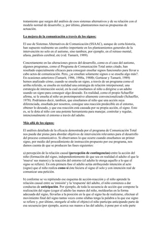 tratamiento que surgen del análisis de esos sistemas alternativos y de su relación con el
modelo normal de desarrollo; y, por último, plantearemos nuevas propuestas de
actuación.

La mejora de la comunicación a través de los signos:

El uso de Sistemas Alternativos de Comunicación (SSAAC), aunque de corta historia,
han supuesto realmente un cambio importante en los planteamientos generales de la
intervención no solo en el autismo, sino tambien, por ejemplo, en el retraso mental,
afasia, parálisis cerebral, etc (vid. Tamarit, 1989).

Concretamente en las alteraciones graves del desarrollo, como es el caso del autismo,
algunos programas, como el Programa de Comunicación Total antes citado, han
resultado especialmente eficaces para conseguir enseñar signos funcionales para llevar a
cabo actos de comunicación. Pero, ¿se enseñan solamente signos o se enseña algo más?.
En ocasiones anteriores (Tamarit, 1986, 1988a, 1988b; Gortázar y Tamarit, 1989)
hemos analizado cómo, cuando se enseña un signo, a través de un programa como el
arriba referido, se enseña en realidad una estrategia de relación interpersonal, una
estrategia de interacción social, en la cual enseñamos al niño a dirigirse a un adulto
usando un signo para conseguir algo deseado. En realidad, como el propio Schaeffer
afirma, se le enseña al niño un protoimperativo altamente convencionalizado (Schaeffer,
1978). Podríamos decir, tambien, que enseñamos al niño que una acción suya
diferenciada, enseñada por nosotros, consigue una reacción predecible en el entorno,
obtener lo deseado, y que esa reacción está causada por su propia acción, el signo. Esto
es, se le dota al niño con una potente herramienta para manejar, controlar y regular,
intencionalmente el entorno a través del adulto.

Más allá de los signos:

El análisis detallado de la eficacia demostrada por el programa de Comunicación Total
nos puede dar pistas para abordar objetivos de intervención relevantes para el desarrollo
del proceso comunicativo. Si observamos lo que ocurre cuando enseñamos un primer
signo, por medio del procedimiento de instrucción propuesto por ese programa, nos
damos cuenta de que se producen las fases siguientes:

a) percepción de la relación causal (percepción de contingencias) entre la acción del
niño (formación del signo, independientemente de que sea en realidad el adulto el que le
'mueva' sus manos) y la reacción del entorno (el adulto le otorga aquello a lo que el
signo se refiere). En esta primera fase el adulto actúa atribuyendo intención al acto
(signo) que el niño realiza como si éste hiciera el signo él solo y con intención real de
comunicar una petición.

b) conforme se va repitiendo ese esquema de acción-reacción y el niño aprende la
relación causal entre su 'emisión' y la 'respuesta' del adulto, el niño comienza a dar
conductas de anticipación. Por ejemplo, de toda la secuencia de acción que compone la
realización del signo (coger el adulto las manos del niño, moldearlas en la forma
adecuada del signo, llevarlas a la posición en la que el signo ha de realizarse, efectuar el
movimiento final del signo tantas veces como sílabas tenga la palabra a la que ese signo
se refiere y, por último, otorgarle al niño el objeto) el niño participa anticipando parte de
esa secuencia (por ejemplo, acerca sus manos a las del adulto, ó pone por sí solo parte
 