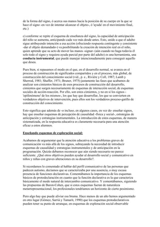 de la forma del signo, ó acerca sus manos hacia la posición de su cuerpo en la que se
hace el signo -en vez de intentar alcanzar el objeto-, ó 'ayuda' en el movimiento final,
etc.)

c) conforme se repite el esquema de enseñanza del signo, la capacidad de anticipación
del niño se aumenta, anticipando cada vez más desde antes. Esto, unido a que el adulto
sigue atribuyendo intención a esa acción (ofreciendo respuesta contingente y consistente
-dar el objeto demandado-) va posibilitando la creación de intención real en el niño,
quien aprende que su acto de mover las manos -signar- (aún cuando no haga todavía él
solo todo el signo y requiera ayuda parcial por parte del adulto) es una herramienta, una
conducta instrumental, que puede manejar intencionadamente para conseguir aquello
que desea.

Pues bien, si repasamos el modo en el que, en el desarrollo normal, se avanza en el
proceso de construcción de significados compartidos y en el proceso, más global, de
construccción del conocimiento social (vid., p. e., Rivière y Coll, 1987; Lamb y
Sherrod, 1981; Shaffer, 1971; Bruner, 1975) justamente las fases que acabamos de
analizar son cimientos básicos de esos procesos de construcción del desarrollo,
cimientos que surgen necesariamente de esquemas de interacción social, de esquemas
sociales de acción-reacción. Por ello, son estos cimientos, y no en sí los signos -
'epifenómeno' de los mismos-, los que hay que desarrollar, los que se convierten en
verdaderos objetivos de intervención, pues ellos son los verdaderos proceso-gatillo de
construcción del conocimiento.

Esto significa que además de -o incluso, en algunos casos, en vez de- enseñar signos,
hay que enseñar esquemas de percepción de causalidad -física y social-, estrategias de
anticipación y estrategias instrumentales. La introducción de estos esquemas, de manera
sistematizada, en la respuesta educativa es claramente necesaria para una atención
eficaz a estos alumnos.

Enseñando esquemas de exploración social:

Acabamos de argumentar que la atención educativa a los problemas graves de
comunicación va más allá de los signos, subrayando la necesidad de introducir
esquemas de causalidad y estrategias instrumentales y de anticipación en la
programación. Quizás debamos reconocer que aún siendo necesario no parece
suficiente. ¿Qué otros objetivos pueden ayudar al desarrollo social y comunicativo en
niños y niñas con graves alteraciones en su desarrollo?.

Si recordamos lo comentado al hablar del perfil comunicativo de las personas que
padecen autismo, decíamos que se caracterizaba por una ausencia, o muy escasa
presencia de funciones declarativas. Comentábamos la importancia de los esquemas
básicos de protodeclaración en cuanto que la función declarativa es la que caracteriza
básicamente el modo natural de intercambio comunicativo. Y comentábamos, siguiendo
las propuestas de Baron-Cohen, que si estos esquemas fueran de naturaleza
metarrepresentacional, los profesionales tendríamos un horizonte de cierto pesimismo.

Pero algo hay que puede aliviar esa bruma. Hace menos de un año hemos argumentado
en otro lugar (Gómez, Sarriá y Tamarit, 1990) que los esquemas protodeclarativos
pueden tener su punto de arranque, en esquemas de exploración social observable
 