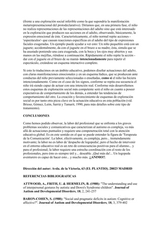 (frente a una exploración social inferible como la que supondría la manifestación
metarrepresentacional del protodeclarativo). Diríamos que, en una primera fase, el niño
no realiza representaciones de las representaciones del adulto sino que está interesado
en la exploración que producen sus acciones en el adulto, observando, básicamente, la
expresión emocional de éste. Característicamente, el niño normal repite acciones -
'espectáculos'- que causan reacciones específicas en el adulto del tipo de expresiones
faciales exageradas. Un ejemplo puede ayudar a ver esto: Un niño pequeñito está con un
juguete; accidentalmente, da con el juguete en el brazo a su madre; ésta, simula que se
ha asustado poniendo una cara exagerada, con la boca y los ojos muy abiertos y sus
manos en las mejillas, riéndose a continuación. Rápidamente el niño repite la acción -
dar con el juguete en el brazo de su mamá- intencionadamente para repetir el
espectáculo, creándose un esquema interactivo completo.

Si esto lo traducimos en un ámbito educativo, podemos diseñar actuaciones del adulto,
con claras manifestaciones emocionales y en un esquema lúdico, que se produzcan ante
conductas del niño previamente seleccionadas o enseñadas, como si el niño las hiciera
intencionadamente. Como en el caso de los signos, conforme se repita esa secuencia el
niño irá siendo capaz de actuar con una intención real. Conforme más desarrollemos
estos esquemas de exploración social más competente será el niño en cuanto a poseer
expectativas de comportamiento de los demás, a entender las tendencias de
comportamiento del otro. La creación y favorecimiento de esquemas de exploración
social es por tanto otra pieza clave en la actuación educativa en esta población (vid.
Brioso, Gómez, León, Sarriá y Tamarit, 1990, para más detalles sobre este tipo de
tratamiento).

CONCLUSIONES

Como hemos podido observar, la labor del profesional que se enfrenta a los graves
problemas sociales y comunicativos que caracterizan al autismo es compleja, va más
allá de actuaciones puntuales y requiere una compenetración total con la atención
educativa global. Es en este sentido en el que se puede entender la figura de 'Terapeuta
de la Comunicación'. La labor, efectivamente, es compleja, pero... tremendamente
motivante; la labor no es labor de 'despacho de logopedia', pero el hecho de intervenir
en el entorno educativo real es un reto de consecuencias positivas para el alumno... y
para el profesional; la labor requiere una estrecha coordinación con el resto de los
profesionales, pero ésto es siempre útil y... deseable. ¡Qué más da!... Un logopeda
aventurero es capaz de hacer esto... y mucho más. ¡¡ANIMO!!.


Dirección del autor: Avda. de la Victoria, 63 (EL PLANTIO). 28023 MADRID

REFERENCIAS BIBLIOGRAFICAS

ATTWOOD, A., FRITH, U. & HERMELIN, B. (1988): "The understanding and use
of interpersonal gestures by autistic and Down's Syndrome children". Journal of
Autism and Developmental Disorders, 18, 2, 241-257

BARON-COHEN, S. (1988): "Social and pragmatic deficits in autism: Cognitive or
affective?". Journal of Autism and Developmental Disorders, 18, 3, 379-402
 