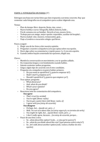 PARTE 2: FOTOGRAFÍAS EN PAREJA (3’)
Entregan una hoja con varias fotos que dan respuesta a un tema concreto. Hay que
comentar cada fotografía con el compañero para acabar eligiendo una.
Temas:
- Plan de tiempo libre: deporte, fiesta, cine, cenar…
- Nuevo hobby o curso: fotografía, fútbol, historia, baile…
- Fin de semana con un familiar: llevarlo al zoo, museo, feria…
- Trabajo para un amigo, mejor opción: repartidor, auxiliar de hospital…
- Nueva ciudad: cine, museos, restaurantes, guía…
- Viaje a Londres o excursión colegio: qué llevar.
Pasos a seguir:
1. Elegir una de las fotos y dar nuestra opinión.
2. Preguntar a nuestro compañero/a lo que opina sobre esa opción.
3. Decir algo sobre su comentario y repetir pasos 1 y 2 con otra opción.
4. Cuando ambos hayáis comentado las opciones, elegid una.
Claves:
– Mantén la conversación en movimiento y no te quedes callado.
– Da respuestas largas y con fundamento cuando hables.
– Intenta contestar ambas preguntas.
– Llega a algún tipo de acuerdo con el otro candidato.
– Pregunta a tu compañero si quiere hablar primero:
o Do you want to speak first? (¿quieres empezar tú?)
o Shall I start? (¿empiezo yo?)
o Should I speak first? (¿quieres que empiece yo?)
– Tras opinar, pregunta:
o What about you?
o And, what do you think?
o What’s your opinión?
o Do you agree?
– Reacciona ante los comentarios del compañero.
You agree
o That’s true! (es verdad)
o You’re right (llevas razón)
o You’ve got a point there (ahí llevas razón, sí)
o I agree with you (estoy de acuerdo)
You disagree
o Perhaps, but… (puede ser, pero…)
o Well, I’m not sure about that (no estoy seguro/a, no termino de verlo)
o You might be right, but… (quizá lleves razón, pero…)
o I don’t really agree, because… (no estoy de acuerdo, porque…
– Pasar de una foto a otra:
o So…what about this option? (vale… y esta qué te parece?)
o So…what do you think about this one? (qué piensas sobre esta/o?)
o So…let’s talk about another option (vale, vamos a hablar de otra
opción)
 