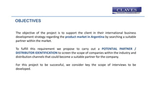 OBJECTIVES

The objective of the project is to support the client in their international business
development strategy regarding the product market in Argentina by searching a suitable
partner within the market.

To fulfill this requirement we propose to carry out a POTENTIAL PARTNER /
DISTRIBUTOR IDENTIFICATION to screen the scope of companies within the industry and
distribution channels that could become a suitable partner for the company.

For this project to be successful, we consider key the scope of interviews to be
developed.
 