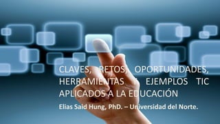 CLAVES, RETOS, OPORTUNIDADES,
HERRAMIENTAS Y EJEMPLOS TIC
APLICADOS A LA EDUCACIÓN
Elias Said Hung, PhD. – Universidad del Norte.
 