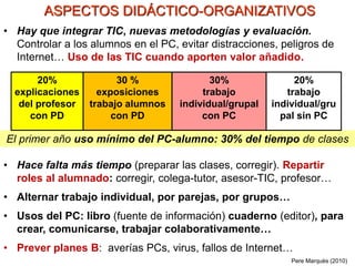 • Hay que integrar TIC, nuevas metodologías y evaluación.
Controlar a los alumnos en el PC, evitar distracciones, peligros de
Internet… Uso de las TIC cuando aporten valor añadido.
El primer año uso mínimo del PC-alumno: 30% del tiempo de clases
ASPECTOS DIDÁCTICO-ORGANIZATIVOS
Pere Marquès (2010)
20%
explicaciones
del profesor
con PD
30 %
exposiciones
trabajo alumnos
con PD
30%
trabajo
individual/grupal
con PC
20%
trabajo
individual/gru
pal sin PC
• Hace falta más tiempo (preparar las clases, corregir). Repartir
roles al alumnado: corregir, colega-tutor, asesor-TIC, profesor…
• Alternar trabajo individual, por parejas, por grupos…
• Usos del PC: libro (fuente de información) cuaderno (editor), para
crear, comunicarse, trabajar colaborativamente…
• Prever planes B: averías PCs, virus, fallos de Internet…
 