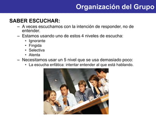 Organización del Grupo
SABER ESCUCHAR:
– A veces escuchamos con la intención de responder, no de
entender.
– Estamos usando uno de estos 4 niveles de escucha:
• Ignorante
• Fingida
• Selectiva
• Atenta
– Necesitamos usar un 5 nivel que se usa demasiado poco:
• La escucha enfática: intentar entender al que está hablando.
 