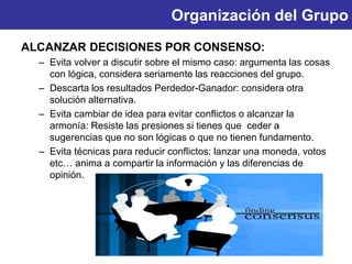 Organización del Grupo
ALCANZAR DECISIONES POR CONSENSO:
– Evita volver a discutir sobre el mismo caso: argumenta las cosas
con lógica, considera seriamente las reacciones del grupo.
– Descarta los resultados Perdedor-Ganador: considera otra
solución alternativa.
– Evita cambiar de idea para evitar conflictos o alcanzar la
armonía: Resiste las presiones si tienes que ceder a
sugerencias que no son lógicas o que no tienen fundamento.
– Evita técnicas para reducir conflictos: lanzar una moneda, votos
etc… anima a compartir la información y las diferencias de
opinión.
 