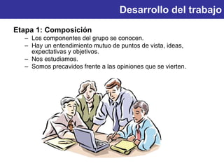 Desarrollo del trabajo
Etapa 1: Composición
– Los componentes del grupo se conocen.
– Hay un entendimiento mutuo de puntos de vista, ideas,
expectativas y objetivos.
– Nos estudiamos.
– Somos precavidos frente a las opiniones que se vierten.
 