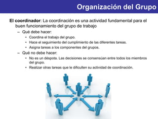 Organización del Grupo
El coordinador: La coordinación es una actividad fundamental para el
buen funcionamiento del grupo de trabajo
– Qué debe hacer:
• Coordina el trabajo del grupo.
• Hace el seguimiento del cumplimiento de las diferentes tareas.
• Asigna tareas a los componentes del grupos.
– Qué no debe hacer:
• No es un déspota. Las decisiones se consensúan entre todos los miembros
del grupo.
• Realizar otras tareas que le dificulten su actividad de coordinación.
 