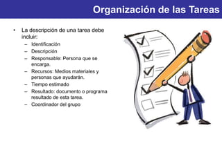 Organización de las Tareas
• La descripción de una tarea debe
incluir:
– Identificación
– Descripción
– Responsable: Persona que se
encarga.
– Recursos: Medios materiales y
personas que ayudarán.
– Tiempo estimado
– Resultado: documento o programa
resultado de esta tarea.
– Coordinador del grupo
 