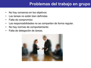 Problemas del trabajo en grupo
• No hay consenso en los objetivos
• Las tareas no están bien definidas
• Falta de compromiso
• Las responsabilidades no se comparten de forma regular.
• No hay normas de comportamiento
• Falta de delegación de tareas.
 
