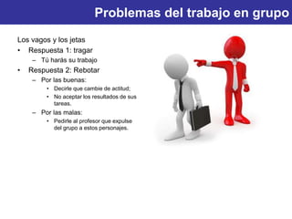Problemas del trabajo en grupo
Los vagos y los jetas
• Respuesta 1: tragar
– Tú harás su trabajo
• Respuesta 2: Rebotar
– Por las buenas:
• Decirle que cambie de actitud;
• No aceptar los resultados de sus
tareas.
– Por las malas:
• Pedirle al profesor que expulse
del grupo a estos personajes.
 