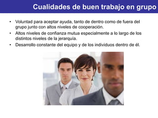 Cualidades de buen trabajo en grupo
• Voluntad para aceptar ayuda, tanto de dentro como de fuera del
grupo junto con altos niveles de cooperación.
• Altos niveles de confianza mutua especialmente a lo largo de los
distintos niveles de la jerarquía.
• Desarrollo constante del equipo y de los individuos dentro de él.
 