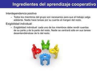 Ingredientes del aprendizaje cooperativo
Interdependencia positiva
– Todos los miembros del grupo son necesarios para que el trabajo salga
adelante. Nadie hace tareas por su cuenta al margen del resto.
Exigibilidad individual:
– Exigibilidad individual: cada uno de los miembros debe rendir cuentas
de su parte y de la parte del resto. Nadie se centrará sólo en sus tareas
desentendiéndose de lo del resto.
 