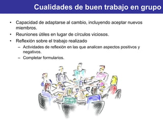 Cualidades de buen trabajo en grupo
• Capacidad de adaptarse al cambio, incluyendo aceptar nuevos
miembros.
• Reuniones útiles en lugar de círculos viciosos.
• Reflexión sobre el trabajo realizado
– Actividades de reflexión en las que analicen aspectos positivos y
negativos.
– Completar formularios.
 