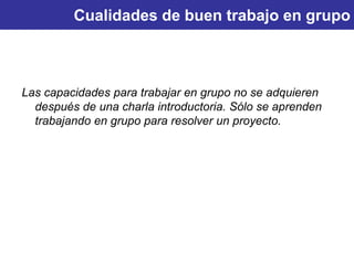 Cualidades de buen trabajo en grupo
Las capacidades para trabajar en grupo no se adquieren
después de una charla introductoria. Sólo se aprenden
trabajando en grupo para resolver un proyecto.
 