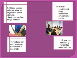 Buscarsoluciones a esasobjeciones simplemente insistir9. Hablar con suscolegassobrelasobjecionescomoejemplo.llamedespues! no tengotiempo!!12. Grabarlasllamadas y revisarlasconversaciones11. Trabajar con un colega para fortalecerce el uno al otro 