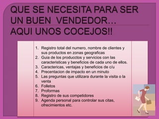 QUE SE NECESITA PARA SER UN BUEN  VENDEDOR… AQUI UNOS COCEJOS!!Registro total del numero, nombre de clientes y susproductos en zonasgeograficasGuia de los producctos y servicios con lascaracteristicas y beneficios de cada uno de ellos.Caractericas, ventajas y beneficios de c/uPrecentacion de impacto en un minutoLas preguntasqueutilizaradurante la visita o la ventaFolletosProformasRegistro de suscompetidoresAgenda personal paracontrolarsuscitas, ofrecimientos etc.