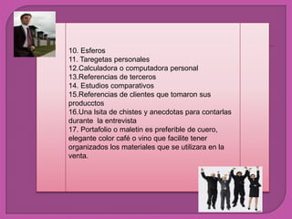 10. Esferos11. Taregetaspersonales12.Calculadora o computadora personal13.Referencias de terceros14. Estudioscomparativos15.Referencias de clientesquetomaronsusproducctos16.Una lsita de chistes y anecdotasparacontarlasdurante  la entrevista17. Portafolio o maletinespreferible de cuero, elegante color café o vinoquefacilitetenerorganizados los materialesque se utilizara en la venta.