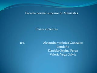 Escuela normal superior de Manizales



              Claves violentas



11º2               Alejandra verónica González
                             Londoño
                      Daniela Ospina Pérez
                        Valeria Vega Galvis
 