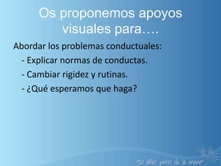 Os proponemos apoyos visuales para….Abordar los problemas conductuales:	- Explicar normas de conductas.	- Cambiar rigidez y rutinas.	- ¿Qué esperamos que haga?