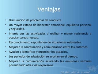 VentajasDisminución de problemas de conducta.Un mayor estado de bienestar emocional, equilibrio personal y seguridad.Interés por las actividades a realizar y menor resistencia a aceptar tareas nuevas.Reconocimiento espontáneo de situaciones relevantes.Mejoran la coordinación y comunicación entre los entornos.Ayudan a identificar y organizar los espacios.Los periodos de adaptación se acortan en el tiempo.Mejoran la comunicación aclarando las emisiones verbales permitiendo otras vías expresivas.