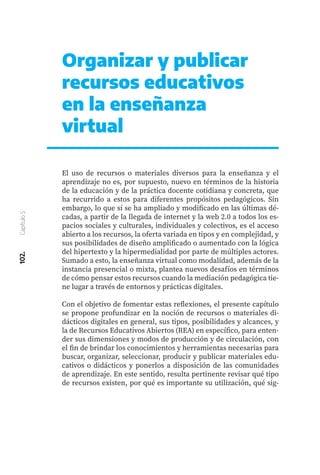102.
Capítulo
5
Organizar y publicar
recursos educativos
en la enseñanza
virtual
El uso de recursos o materiales diversos para la enseñanza y el
aprendizaje no es, por supuesto, nuevo en términos de la historia
de la educación y de la práctica docente cotidiana y concreta, que
ha recurrido a estos para diferentes propósitos pedagógicos. Sin
embargo, lo que sí se ha ampliado y modificado en las últimas dé-
cadas, a partir de la llegada de internet y la web 2.0 a todos los es-
pacios sociales y culturales, individuales y colectivos, es el acceso
abierto a los recursos, la oferta variada en tipos y en complejidad, y
sus posibilidades de diseño amplificado o aumentado con la lógica
del hipertexto y la hipermedialidad por parte de múltiples actores.
Sumado a esto, la enseñanza virtual como modalidad, además de la
instancia presencial o mixta, plantea nuevos desafíos en términos
de cómo pensar estos recursos cuando la mediación pedagógica tie-
ne lugar a través de entornos y prácticas digitales.
Con el objetivo de fomentar estas reflexiones, el presente capítulo
se propone profundizar en la noción de recursos o materiales di-
dácticos digitales en general, sus tipos, posibilidades y alcances, y
la de Recursos Educativos Abiertos (REA) en específico, para enten-
der sus dimensiones y modos de producción y de circulación, con
el fin de brindar los conocimientos y herramientas necesarias para
buscar, organizar, seleccionar, producir y publicar materiales edu-
cativos o didácticos y ponerlos a disposición de las comunidades
de aprendizaje. En este sentido, resulta pertinente revisar qué tipo
de recursos existen, por qué es importante su utilización, qué sig-
 