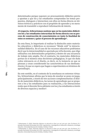 104.
Capítulo
5
determinados porque suponen un procesamiento didáctico previo
y apuntan a que los y las estudiantes comprendan los temas pro-
puestos, dialoguen e interactúen con ellos en forma directa en tér-
minos teóricos y prácticos con el propósito de aprender y no mera-
mente de transmitir o reproducir información de interés.
Al respecto, Schwartzman sostiene que en los materiales didácti-
cos los y las estudiantes interactúan de forma directa con su pro-
ceso de construcción de conocimientos en tanto la finalidad de
estos es sostener y guiar el proceso de aprendizaje2.
En esta línea, lo importante al realizar la distinción entre materia-
les educativos y didácticos es reconocer “dónde está” la intencio-
nalidad didáctica. En el caso de los recursos educativos podríamos
decir que la intencionalidad es aportada por el/la docente, que elige
utilizarlos con determinados propósitos y dentro de una secuencia
de trabajo más amplia. Por el contrario, los materiales didácticos
portan en sí mismos estas decisiones pedagógicas, lo que sin duda
cobra relevancia en el diseño, es decir, en la instancia en que se
piensan y crean considerando las características de sus destinata-
rios/as y lo que se espera que hagan o experimenten en términos de
aprendizajes.
En este sentido, en el contexto de la enseñanza en entornos virtua-
les, Schwartzman afirma que la tarea de enseñar se pone en juego,
principalmente, a través de tres acciones complementarias: el dise-
ño de materiales didácticos, las tareas de aprendizaje que se propo-
nen a los y las estudiantes para su realización, y las interacciones
reales que el docente lleva adelante con los y las estudiantes a través
de diversos espacios y medios3.
2 Schwartzman, G. (2013). Materiales didácticos en educación en línea: por qué, para qué, cómo. En Brocca, D. I
Jornadas Nacionales III Jornadas de la UNC: experiencias e investigación en educación a distancia y tecnología
educativa. Universidad Nacional de Córdoba, Córdoba. E-Book.
3 Schwartzman, G. (2013). Materiales didácticos en educación en línea: por qué, para qué, cómo. En Brocca, D. I
Jornadas Nacionales III Jornadas de la UNC: experiencias e investigación en educación a distancia y tecnología
educativa. Universidad Nacional de Córdoba, Córdoba. E-Book.
 