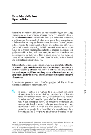 105.
Organizar
y
publicar
recursos
educativos
en
la
enseñanza
virtual
Materiales didácticos
hipermediales
Pensar los materiales didácticos en su dimensión digital nos obliga
necesariamente a abordarlos, además, desde otra característica: la
de ser hipermediales4. Esto quiere decir que combinan hipertexto
y multimedia. Se entiende el hipertexto como la organización de
la información en bloques de contenidos llamados “nodos”, conec-
tados a través de hipervínculos (links) que relacionan diferentes
partes del material entre sí y, también, con otros elementos dispo-
nibles en la web; y multimedia en tanto se utilizan diferentes len-
guajes semióticos. Esto es importante para analizar materiales que
seleccionamos en internet o bien si como docentes nos propone-
mos diseñar nosotros los recursos: hacer un video, una actividad,
una fotografía con preguntas, etc.
Estos materiales cuentan con una estructura compleja, abierta e
incompleta, que permite entrar y salir de ellos para construir el
sentido buscado y ofrecer relaciones o articulaciones potencia-
les, no siempre explícitas, que los y las estudiantes deben activar
y reponer a partir de ciertas orientaciones desplegadas en el pro-
pio recurso5.
Schwartzman presenta cuatro desafíos propios del diseño de los
materiales didácticos hipermediales6:
4 Odetti, V. (2016). Materiales didácticos hipermediales: lecciones aprendidas y desafíos pendientes. En García, J. M.;
Báez Sus, M. (comps.). Educación y tecnologías en perspectiva. Montevideo. Flacso.
5 Odetti, V. (2016). Materiales didácticos hipermediales: lecciones aprendidas y desafíos pendientes. En García, J. M.;
Báez Sus, M. (comps.). Educación y tecnologías en perspectiva. Montevideo. Flacso.
6 Schwartzman, G. (2013). Materiales didácticos en educación en línea: por qué, para qué, cómo. En Brocca, D. I
Jornadas Nacionales III Jornadas de la UNC: experiencias e investigación en educación a distancia y tecnología
educativa. Universidad Nacional de Córdoba, Córdoba. E-Book.
1.	 El primero refiere a la ruptura de la linealidad. Esto signi-
fica correrse de la secuencialidad heredada de la cultura le-
trada en términos tradicionales, para comenzar a pensar en
“modo reticular”, es decir, ligado a la idea de red interconec-
tada y con múltiples nodos. Se proponen reemplazar una
navegación lineal y secuenciada, por una donde se pueda
ir y volver sobre el material sin rutas preestablecidas. Esto
propicia un pasaje de la linealidad a la espacialidad: de la
secuencia lineal y progresiva de los textos escritos a los que
 