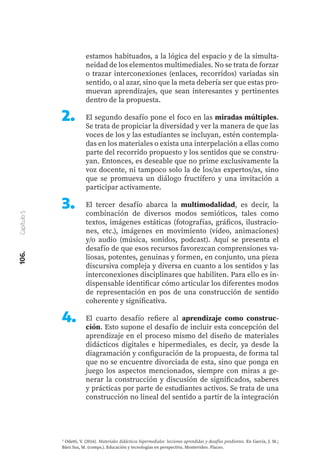 106.
Capítulo
5
7 Odetti, V. (2016). Materiales didácticos hipermediales: lecciones aprendidas y desafíos pendientes. En García, J. M.;
Báez Sus, M. (comps.). Educación y tecnologías en perspectiva. Montevideo. Flacso.
estamos habituados, a la lógica del espacio y de la simulta-
neidad de los elementos multimediales. No se trata de forzar
o trazar interconexiones (enlaces, recorridos) variadas sin
sentido, o al azar, sino que la meta debería ser que estas pro-
muevan aprendizajes, que sean interesantes y pertinentes
dentro de la propuesta.
El segundo desafío pone el foco en las miradas múltiples.
Se trata de propiciar la diversidad y ver la manera de que las
voces de los y las estudiantes se incluyan, estén contempla-
das en los materiales o exista una interpelación a ellas como
parte del recorrido propuesto y los sentidos que se constru-
yan. Entonces, es deseable que no prime exclusivamente la
voz docente, ni tampoco solo la de los/as expertos/as, sino
que se promueva un diálogo fructífero y una invitación a
participar activamente.
El tercer desafío abarca la multimodalidad, es decir, la
combinación de diversos modos semióticos, tales como
textos, imágenes estáticas (fotografías, gráficos, ilustracio-
nes, etc.), imágenes en movimiento (video, animaciones)
y/o audio (música, sonidos, podcast). Aquí se presenta el
desafío de que esos recursos favorezcan comprensiones va-
liosas, potentes, genuinas y formen, en conjunto, una pieza
discursiva compleja y diversa en cuanto a los sentidos y las
interconexiones disciplinares que habiliten. Para ello es in-
dispensable identificar cómo articular los diferentes modos
de representación en pos de una construcción de sentido
coherente y significativa.
El cuarto desafío refiere al aprendizaje como construc-
ción. Esto supone el desafío de incluir esta concepción del
aprendizaje en el proceso mismo del diseño de materiales
didácticos digitales e hipermediales, es decir, ya desde la
diagramación y configuración de la propuesta, de forma tal
que no se encuentre divorciada de esta, sino que ponga en
juego los aspectos mencionados, siempre con miras a ge-
nerar la construcción y discusión de significados, saberes
y prácticas por parte de estudiantes activos. Se trata de una
construcción no lineal del sentido a partir de la integración
2.	
3.	
4.	
 