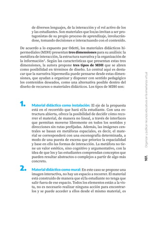 107.
Organizar
y
publicar
recursos
educativos
en
la
enseñanza
virtual
1.	 Material didáctico como instalación: El eje de la propuesta
está en el recorrido que hará el/la estudiante. Con una es-
tructura abierta, ofrece la posibilidad de decidir cómo reco-
rrer el material, de manera no lineal, a través de interfaces
que permitan moverse libremente en todos los sentidos y
direcciones sin rutas prefijadas. Además, las imágenes cen-
trales se basan en metáforas espaciales, es decir, el mate-
rial se corresponderá con una escenografía determinada, a
modo de una puesta de escena que priorice la espacialidad
y base en ello las formas de interacción. La metáfora no tie-
ne un valor estético, sino cognitivo y argumentativo, con la
idea de que los y las estudiantes comprendan conceptos que
pueden resultar abstractos o complejos a partir de algo más
concreto.
Material didáctico como mural: En este caso se propone una
imagen interactiva, no hay un espacio a recorrer. El material
está construido de manera que el/la estudiante no tenga que
salir fuera de ese espacio. Todos los elementos están a la vis-
ta, no es necesario realizar ninguna acción para encontrar-
los y se puede acceder a ellos desde el mismo material, es
2.	
De acuerdo a lo expuesto por Odetti, los materiales didácticos hi-
permediales (MDH) presentan tres dimensiones para su análisis: la
metáfora de interacción, la estructura narrativa y la organización de
la información7. Según las características que presentan estas tres
dimensiones, la autora propone tres tipos de MDH que se abren
como posibilidad en términos de diseño. Lo central aquí es desta-
car que la narrativa hipermedia puede pensarse desde estas dimen-
siones, que ayudan a organizar y disponer con sentido pedagógico
los contenidos deseados, como una alternativa posible dentro del
diseño de recursos o materiales didácticos. Los tipos de MDH son:
de diversos lenguajes, de la interacción y el rol activo de los
y las estudiantes. Son materiales que los/as invitan a ser pro-
tagonistas de su propio proceso de aprendizaje, involucrán-
dose, tomando decisiones e interactuando con el contenido.
 
