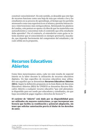 109.
Organizar
y
publicar
recursos
educativos
en
la
enseñanza
virtual
construir conocimientos8. En este sentido, es deseable que este tipo
de recursos funcione como una hoja de ruta que oriente a los y las
estudiantes en su proceso de aprendizaje, al tiempo que les permita
atravesarlo como una experiencia en sí misma y permita interaccio-
nes e intervenciones más enriquecedoras. Retomando los planteos
de Landau, esta postura se opone a la idea de que los materiales son
autosuficientes y concentran todo el contenido que el/la estudiante
debe aprender9. Por el contrario, al entenderlos como guías se in-
tenta mostrar que el conocimiento es siempre provisorio, inacaba-
do, que depende fuertemente del compromiso del estudiante y de
cuán sólida sea la propuesta.
9 Landau, M. (2006). Análisis de Materiales Digitales. En Posgrado del Proyecto en Educación y Nuevas Tecnologías.
Flacso. Argentina.
10 UNESCO (2015). Guía básica de recursos educativos abiertos (REA).
Como bien mencionamos antes, cada vez más resulta de especial
interés en la labor docente la utilización de recursos educativos
digitales. Un tipo específico de recursos educativos muy utiliza-
dos son aquellos que se denominan Recursos Educativos Abiertos
(REA). Según la definición propuesta en la Guía Básica de Recursos
Educativos Abiertos (REA) de UNESCO se denomina Recurso Edu-
cativo Abierto a cualquier recurso educativo “que esté plenamen-
te disponible para ser usado por educadores y estudiantes, sin que
haya necesidad de pagar regalías o derechos de licencia”10 .
El carácter de “abierto” está dado por su disponibilidad para
ser utilizados sin mayores restricciones, ya que incorporan una
licencia que facilita su reutilización y potencial adaptación, sin
tener que solicitar autorización previa al titular de los derechos
de autor.
Recursos Educativos
Abiertos
 