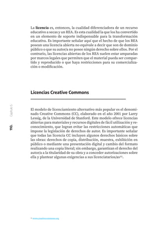 110.
Capítulo
5
La licencia es, entonces, la cualidad diferenciadora de un recurso
educativo a secas y un REA. Es esta cualidad la que los ha convertido
en un elemento de soporte indispensable para la transformación
educativa. Es importante señalar aquí que el hecho de que los REA
posean una licencia abierta no equivale a decir que son de dominio
público o que su autor/a no posee ningún derecho sobre ellos. Por el
contrario, las licencias abiertas de los REA suelen estar amparadas
por marcos legales que permiten que el material pueda ser compar-
tido y reproducido o que haya restricciones para su comercializa-
ción o modificación.
11 www.creativecommons.org
El modelo de licenciamiento alternativo más popular es el denomi-
nado Creative Commons (CC), elaborado en el año 2001 por Larry
Lessig, de la Universidad de Stanford. Este modelo ofrece licencias
abiertas para materiales y recursos digitales de fácil utilización y re-
conocimiento, que logran evitar las restricciones automáticas que
impone la legislación de derechos de autor. Es importante señalar
que todas las licencia CC incluyen algunos derechos básicos sobre
las obras: derechos de copia, distribución, muestra, exhibición en
público o mediante una presentación digital y cambio del formato
realizando una copia literal; sin embargo, garantizan el derecho del
autor/a a la titularidad de su obra y a conceder autorizaciones sobre
ella y plantear algunas exigencias a sus licenciatarios/as11.
Licencias Creative Commons
 