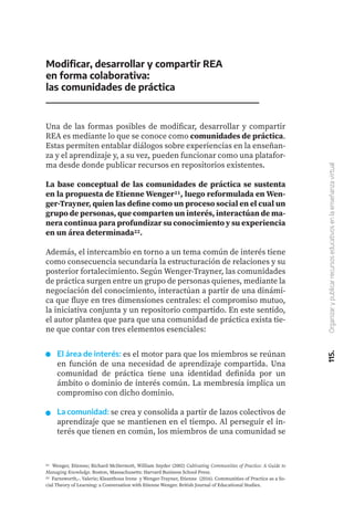 115.
Organizar
y
publicar
recursos
educativos
en
la
enseñanza
virtual
Modificar, desarrollar y compartir REA
en forma colaborativa:
las comunidades de práctica
Una de las formas posibles de modificar, desarrollar y compartir
REA es mediante lo que se conoce como comunidades de práctica.
Estas permiten entablar diálogos sobre experiencias en la enseñan-
za y el aprendizaje y, a su vez, pueden funcionar como una platafor-
ma desde donde publicar recursos en repositorios existentes.
La base conceptual de las comunidades de práctica se sustenta
en la propuesta de Etienne Wenger21, luego reformulada en Wen-
ger-Trayner, quien las define como un proceso social en el cual un
grupo de personas, que comparten un interés, interactúan de ma-
nera continua para profundizar su conocimiento y su experiencia
en un área determinada22.
Además, el intercambio en torno a un tema común de interés tiene
como consecuencia secundaria la estructuración de relaciones y su
posterior fortalecimiento. Según Wenger-Trayner, las comunidades
de práctica surgen entre un grupo de personas quienes, mediante la
negociación del conocimiento, interactúan a partir de una dinámi-
ca que fluye en tres dimensiones centrales: el compromiso mutuo,
la iniciativa conjunta y un repositorio compartido. En este sentido,
el autor plantea que para que una comunidad de práctica exista tie-
ne que contar con tres elementos esenciales:
21 Wenger, Etienne; Richard McDermott, William Snyder (2002) Cultivating Communities of Practice: A Guide to
Managing Knowledge. Boston, Massachusetts: Harvard Business School Press.
22 Farnsworth,-. Valerie; Kleanthous Irene y Wenger-Trayner, Etienne (2016). Communities of Practice as a So-
cial Theory of Learning: a Conversation with Etienne Wenger. British Journal of Educational Studies.
El área de interés: es el motor para que los miembros se reúnan
en función de una necesidad de aprendizaje compartida. Una
comunidad de práctica tiene una identidad definida por un
ámbito o dominio de interés común. La membresía implica un
compromiso con dicho dominio.
La comunidad: se crea y consolida a partir de lazos colectivos de
aprendizaje que se mantienen en el tiempo. Al perseguir el in-
terés que tienen en común, los miembros de una comunidad se
 