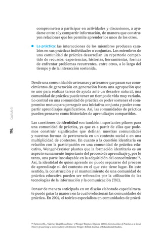 116.
Capítulo
5
comprometen a participar en actividades y discusiones, a ayu-
darse entre sí y compartir información, de manera que constru-
yen relaciones que les permite aprender los unos de los otros.
La práctica: las interacciones de los miembros producen cam-
bios en sus prácticas individuales o conjuntas. Los miembros de
una comunidad de práctica desarrollan un repertorio compar-
tido de recursos: experiencias, historias, herramientas, formas
de enfrentar problemas recurrentes, entre otros, a lo largo del
tiempo y de la interacción sostenida.
Desde una comunidad de artesanas y artesanos que pasan sus cono-
cimientos de generación en generación hasta una agrupación que
se une para realizar tareas de ayuda ante un desastre natural, una
comunidad de práctica puede tener un tiempo de vida muy variado.
Lo central en una comunidad de práctica es poder sostener el com-
promiso mutuo para perseguir una iniciativa conjunta y poder com-
partir aprendizajes significativos. Así, las comunidades de práctica
pueden pensarse como historiales de aprendizajes compartidos.
Las cuestiones de identidad son también importantes pilares para
una comunidad de práctica, ya que es a partir de ellas que pode-
mos construir significados que definan nuestras comunidades
y nuestras formas de pertenencia en un contexto social o en una
multiplicidad de contextos. En cuanto a la cuestión identitaria en
relación con la participación en una comunidad de práctica edu-
cativa, Wenger-Trayner plantea que la formación identitaria es un
aspecto sumamente importante del proceso de aprendizaje y, por lo
tanto, una parte insoslayable en la adquisición del conocimiento23.
Así, la identidad de quien aprende no puede separarse del proceso
de aprendizaje ni del contexto en el que este tiene lugar. En este
sentido, la construcción y el mantenimiento de una comunidad de
práctica educativa pueden ser reforzados por la utilización de las
tecnologías de la información y la comunicación (TIC).
Pensar de manera anticipada en un diseño elaborado especialmen-
te puede guiar la manera en la cual evolucionan las comunidades de
práctica. En 2002, el teórico especialista en comunidades de prácti-
23 Farnsworth,-. Valerie; Kleanthous Irene y Wenger-Trayner, Etienne (2016). Communities of Practice as a Social
Theory of Learning: a Conversation with Etienne Wenger. British Journal of Educational Studies.
 