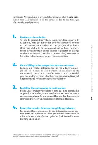117.
Organizar
y
publicar
recursos
educativos
en
la
enseñanza
virtual
ca Etienne Wenger, junto a otros colaboradores, elaboró siete prin-
cipios para la supervivencia de las comunidades de práctica, que
aún hoy siguen vigentes24:
24 Wenger, Etienne; Richard McDermott, William Snyder. (2002). Cultivating Communities of Practice: A Guide to
Managing Knowledge. Boston, Massachusetts: Harvard Business School Press.
1.	 Diseñar para la evolución:
Se trata de guiar el desarrollo de las comunidades a partir de
su génesis, para que funcionen como catalizadoras de una
red de interacción preexistente. Por ejemplo, si se tienen
ideas para el diseño de una comunidad, en lugar de impo-
nerlas directamente lo que se intenta es generar un diálogo
mediante reuniones (virtuales o presenciales), redes socia-
les, sitios web o, incluso, un proyecto específico.
2.	 Abrir el diálogo entre perspectivas internas y externas:
Consiste en recabar información externa y hacerla dialo-
gar con los objetivos de la comunidad. En ocasiones, puede
ser necesario invitar a un miembro externo a la comunidad
para que dialogue y así vislumbrar nuevas perspectivas y el
surgimiento de verdaderos agentes de cambio.
3.	 Posibilitar diferentes niveles de participación:
Desde una perspectiva realista y para que una comunidad
de práctica sobreviva, es necesario entender que las perso-
nas que participan de una comunidad pueden hacerlo con
intereses diversos y un nivel de compromiso diferente.
4.	 Desarrollar espacios de interacción públicos y privados:
Las comunidades dinámicas tienen interacciones que ocu-
rren tanto en espacios públicos (reuniones, visibilidad en
sitios web, entre otros) como privados (la interacción o ne-
tworking uno a uno).
 