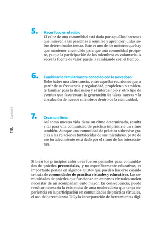 118.
Capítulo
5
5.	 Hacer foco en el valor:
El valor de una comunidad está dado por aquellos intereses
que mueven a las personas a reunirse y aprender juntas so-
bre determinados temas. Este es uno de los motores que hay
que mantener encendido para que una comunidad prospe-
re, ya que la participación de los miembros es voluntaria. A
veces la fuente de valor puede ir cambiando con el tiempo.
6.	 Combinar lo familiarmente conocido con lo novedoso:
Debe haber una alternancia, entre aquellas reuniones que, a
partir de su frecuencia y regularidad, propicien un ambien-
te familiar para la discusión y el intercambio y otro tipo de
eventos que favorezcan la generación de ideas nuevas y la
circulación de nuevos miembros dentro de la comunidad.
7.	 Crear un ritmo:
Así como nuestra vida tiene un ritmo determinado, resulta
vital para una comunidad de práctica imprimirle un ritmo
también. Aunque una comunidad de práctica sobrevive gra-
cias a las relaciones fortalecidas de sus miembros, parte de
ese fortalecimiento está dado por el ritmo de las interaccio-
nes.
Si bien los principios anteriores fueron pensados para comunida-
des de práctica presenciales, y no específicamente educativas, es
importante pensar en algunos ajustes que pueden hacerse cuando
se trata de comunidades de práctica virtuales y educativas. Las co-
munidades de práctica que funcionan en entornos virtuales suelen
necesitar de un acompañamiento mayor. En consecuencia, puede
resultar necesaria la existencia de un/a moderador/a que tenga ex-
periencia en la participación en comunidades de práctica virtuales,
el uso de herramientas TIC y la incorporación de herramientas digi-
 