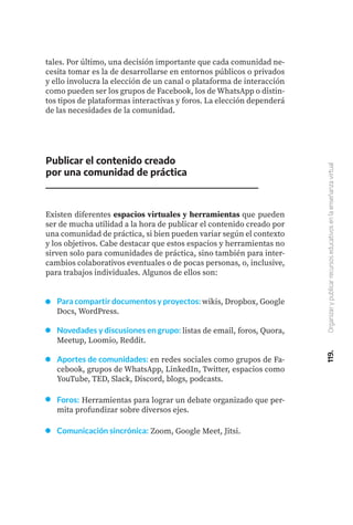 119.
Organizar
y
publicar
recursos
educativos
en
la
enseñanza
virtual
tales. Por último, una decisión importante que cada comunidad ne-
cesita tomar es la de desarrollarse en entornos públicos o privados
y ello involucra la elección de un canal o plataforma de interacción
como pueden ser los grupos de Facebook, los de WhatsApp o distin-
tos tipos de plataformas interactivas y foros. La elección dependerá
de las necesidades de la comunidad.
Publicar el contenido creado
por una comunidad de práctica
Existen diferentes espacios virtuales y herramientas que pueden
ser de mucha utilidad a la hora de publicar el contenido creado por
una comunidad de práctica, si bien pueden variar según el contexto
y los objetivos. Cabe destacar que estos espacios y herramientas no
sirven solo para comunidades de práctica, sino también para inter-
cambios colaborativos eventuales o de pocas personas, o, inclusive,
para trabajos individuales. Algunos de ellos son:
Para compartir documentos y proyectos: wikis, Dropbox, Google
Docs, WordPress.
Novedades y discusiones en grupo: listas de email, foros, Quora,
Meetup, Loomio, Reddit.
Aportes de comunidades: en redes sociales como grupos de Fa-
cebook, grupos de WhatsApp, LinkedIn, Twitter, espacios como
YouTube, TED, Slack, Discord, blogs, podcasts.
Foros: Herramientas para lograr un debate organizado que per-
mita profundizar sobre diversos ejes.
Comunicación sincrónica: Zoom, Google Meet, Jitsi.
 