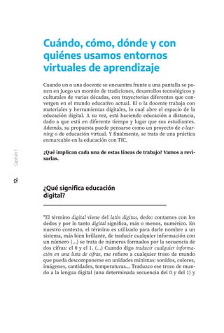 Cuándo, cómo, dónde y con
quiénes usamos entornos
virtuales de aprendizaje
Cuando un o una docente se encuentra frente a una pantalla se po-
nen en juego un montón de tradiciones, desarrollos tecnológicos y
culturales de varias décadas, con trayectorias diferentes que con-
vergen en el mundo educativo actual. El o la docente trabaja con
materiales y herramientas digitales, lo cual abre el espacio de la
educación digital. A su vez, está haciendo educación a distancia,
dado a que está en diferente tiempo y lugar que sus estudiantes.
Además, su propuesta puede pensarse como un proyecto de e-lear-
ning o de educación virtual. Y finalmente, se trata de una práctica
enmarcable en la educación con TIC.
¿Qué implican cada una de estas líneas de trabajo? Vamos a revi-
sarlas.
¿Qué significa educación
digital?
"El término digital viene del latín digitus, dedo: contamos con los
dedos y por lo tanto digital significa, más o menos, numérico. En
nuestro contexto, el término es utilizado para darle nombre a un
sistema, más bien brillante, de traducir cualquier información con
un número (...) se trata de números formados por la secuencia de
dos cifras: el 0 y el 1. (...) Cuando digo traducir cualquier informa-
ción en una lista de cifras, me refiero a cualquier trozo de mundo
que pueda descomponerse en unidades mínimas: sonidos, colores,
imágenes, cantidades, temperaturas... Traduzco ese trozo de mun-
do a la lengua digital (una determinada secuencia del 0 y del 1) y
12.
Capítulo
1
 