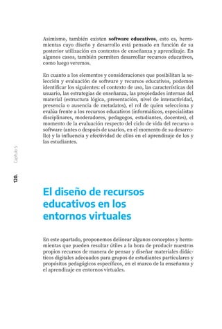 120.
Capítulo
5
Asimismo, también existen software educativos, esto es, herra-
mientas cuyo diseño y desarrollo está pensado en función de su
posterior utilización en contextos de enseñanza y aprendizaje. En
algunos casos, también permiten desarrollar recursos educativos,
como luego veremos.
En cuanto a los elementos y consideraciones que posibilitan la se-
lección y evaluación de software y recursos educativos, podemos
identificar los siguientes: el contexto de uso, las características del
usuario, las estrategias de enseñanza, las propiedades internas del
material (estructura lógica, presentación, nivel de interactividad,
presencia o ausencia de metadatos), el rol de quien selecciona y
evalúa frente a los recursos educativos (informáticos, especialistas
disciplinares, moderadores, pedagogos, estudiantes, docentes), el
momento de la evaluación respecto del ciclo de vida del recurso o
software (antes o después de usarlos, en el momento de su desarro-
llo) y la influencia y efectividad de ellos en el aprendizaje de los y
las estudiantes.
En este apartado, proponemos delinear algunos conceptos y herra-
mientas que pueden resultar útiles a la hora de producir nuestros
propios recursos de manera de pensar y diseñar materiales didác-
ticos digitales adecuados para grupos de estudiantes particulares y
propósitos pedagógicos específicos, en el marco de la enseñanza y
el aprendizaje en entornos virtuales.
El diseño de recursos
educativos en los
entornos virtuales
 