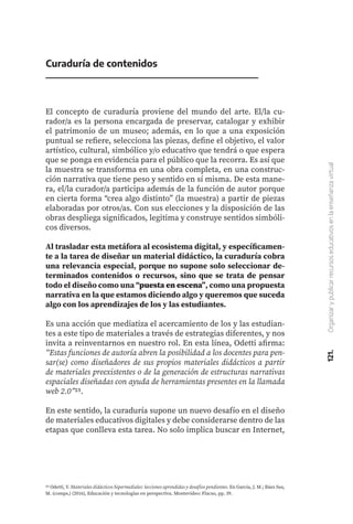 121.
Organizar
y
publicar
recursos
educativos
en
la
enseñanza
virtual
Curaduría de contenidos
El concepto de curaduría proviene del mundo del arte. El/la cu-
rador/a es la persona encargada de preservar, catalogar y exhibir
el patrimonio de un museo; además, en lo que a una exposición
puntual se refiere, selecciona las piezas, define el objetivo, el valor
artístico, cultural, simbólico y/o educativo que tendrá o que espera
que se ponga en evidencia para el público que la recorra. Es así que
la muestra se transforma en una obra completa, en una construc-
ción narrativa que tiene peso y sentido en sí misma. De esta mane-
ra, el/la curador/a participa además de la función de autor porque
en cierta forma “crea algo distinto” (la muestra) a partir de piezas
elaboradas por otros/as. Con sus elecciones y la disposición de las
obras despliega significados, legitima y construye sentidos simbóli-
cos diversos.
Al trasladar esta metáfora al ecosistema digital, y específicamen-
te a la tarea de diseñar un material didáctico, la curaduría cobra
una relevancia especial, porque no supone solo seleccionar de-
terminados contenidos o recursos, sino que se trata de pensar
todo el diseño como una “puesta en escena”, como una propuesta
narrativa en la que estamos diciendo algo y queremos que suceda
algo con los aprendizajes de los y las estudiantes.
Es una acción que mediatiza el acercamiento de los y las estudian-
tes a este tipo de materiales a través de estrategias diferentes, y nos
invita a reinventarnos en nuestro rol. En esta línea, Odetti afirma:
“Estas funciones de autoría abren la posibilidad a los docentes para pen-
sar(se) como diseñadores de sus propios materiales didácticos a partir
de materiales preexistentes o de la generación de estructuras narrativas
espaciales diseñadas con ayuda de herramientas presentes en la llamada
web 2.0”25.
En este sentido, la curaduría supone un nuevo desafío en el diseño
de materiales educativos digitales y debe considerarse dentro de las
etapas que conlleva esta tarea. No solo implica buscar en Internet,
25 Odetti, V. Materiales didácticos hipermediales: lecciones aprendidas y desafíos pendientes. En García, J. M.; Báez Sus,
M. (comps.) (2016), Educación y tecnologías en perspectiva. Montevideo: Flacso, pp. 39.
 