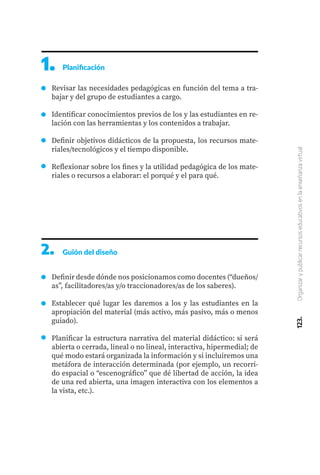 123.
Organizar
y
publicar
recursos
educativos
en
la
enseñanza
virtual
Revisar las necesidades pedagógicas en función del tema a tra-
bajar y del grupo de estudiantes a cargo.
Identificar conocimientos previos de los y las estudiantes en re-
lación con las herramientas y los contenidos a trabajar.
Definir objetivos didácticos de la propuesta, los recursos mate-
riales/tecnológicos y el tiempo disponible.
Reflexionar sobre los fines y la utilidad pedagógica de los mate-
riales o recursos a elaborar: el porqué y el para qué.
2.	 Guión del diseño
Definir desde dónde nos posicionamos como docentes (“dueños/
as”, facilitadores/as y/o traccionadores/as de los saberes).
Establecer qué lugar les daremos a los y las estudiantes en la
apropiación del material (más activo, más pasivo, más o menos
guiado).
Planificar la estructura narrativa del material didáctico: si será
abierta o cerrada, lineal o no lineal, interactiva, hipermedial; de
qué modo estará organizada la información y si incluiremos una
metáfora de interacción determinada (por ejemplo, un recorri-
do espacial o “escenográfico” que dé libertad de acción, la idea
de una red abierta, una imagen interactiva con los elementos a
la vista, etc.).
1. Planificación
 
