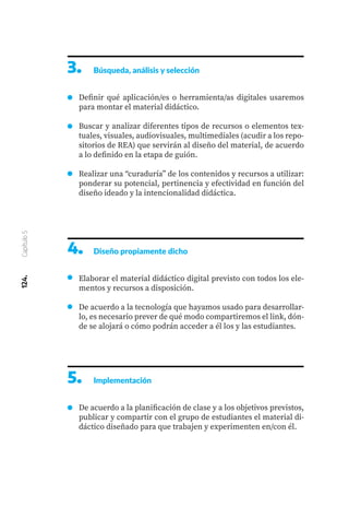 124.
Capítulo
5
3.	 Búsqueda, análisis y selección
Definir qué aplicación/es o herramienta/as digitales usaremos
para montar el material didáctico.
Buscar y analizar diferentes tipos de recursos o elementos tex-
tuales, visuales, audiovisuales, multimediales (acudir a los repo-
sitorios de REA) que servirán al diseño del material, de acuerdo
a lo definido en la etapa de guión.
Realizar una “curaduría” de los contenidos y recursos a utilizar:
ponderar su potencial, pertinencia y efectividad en función del
diseño ideado y la intencionalidad didáctica.
4.	 Diseño propiamente dicho
Elaborar el material didáctico digital previsto con todos los ele-
mentos y recursos a disposición.
De acuerdo a la tecnología que hayamos usado para desarrollar-
lo, es necesario prever de qué modo compartiremos el link, dón-
de se alojará o cómo podrán acceder a él los y las estudiantes.
5.	 Implementación
De acuerdo a la planificación de clase y a los objetivos previstos,
publicar y compartir con el grupo de estudiantes el material di-
dáctico diseñado para que trabajen y experimenten en/con él.
 