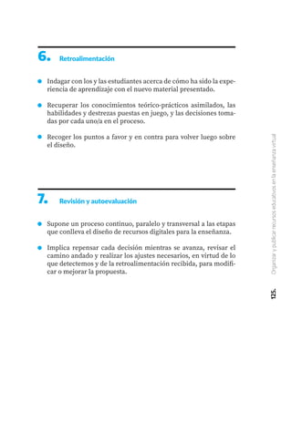 125.
Organizar
y
publicar
recursos
educativos
en
la
enseñanza
virtual
6.	 Retroalimentación
Indagar con los y las estudiantes acerca de cómo ha sido la expe-
riencia de aprendizaje con el nuevo material presentado.
Recuperar los conocimientos teórico-prácticos asimilados, las
habilidades y destrezas puestas en juego, y las decisiones toma-
das por cada uno/a en el proceso.
Recoger los puntos a favor y en contra para volver luego sobre
el diseño.
7.	 Revisión y autoevaluación
Supone un proceso continuo, paralelo y transversal a las etapas
que conlleva el diseño de recursos digitales para la enseñanza.
Implica repensar cada decisión mientras se avanza, revisar el
camino andado y realizar los ajustes necesarios, en virtud de lo
que detectemos y de la retroalimentación recibida, para modifi-
car o mejorar la propuesta.
 
