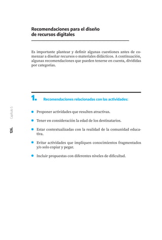 Recomendaciones para el diseño
de recursos digitales
126.
Capítulo
5
Es importante plantear y definir algunas cuestiones antes de co-
menzar a diseñar recursos o materiales didácticos. A continuación,
algunas recomendaciones que pueden tenerse en cuenta, divididas
por categorías.
1.	 Recomendaciones relacionadas con las actividades:
Proponer actividades que resulten atractivas.
Tener en consideración la edad de los destinatarios.
Estar contextualizadas con la realidad de la comunidad educa-
tiva.
Evitar actividades que impliquen conocimientos fragmentados
y/o solo copiar y pegar.
Incluir propuestas con diferentes niveles de dificultad.
 