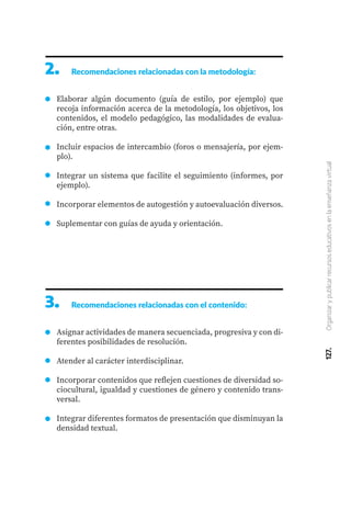 127.
Organizar
y
publicar
recursos
educativos
en
la
enseñanza
virtual
2.	 Recomendaciones relacionadas con la metodología:
Elaborar algún documento (guía de estilo, por ejemplo) que
recoja información acerca de la metodología, los objetivos, los
contenidos, el modelo pedagógico, las modalidades de evalua-
ción, entre otras.
Incluir espacios de intercambio (foros o mensajería, por ejem-
plo).
Integrar un sistema que facilite el seguimiento (informes, por
ejemplo).
Incorporar elementos de autogestión y autoevaluación diversos.
Suplementar con guías de ayuda y orientación.
3.	 Recomendaciones relacionadas con el contenido:
Asignar actividades de manera secuenciada, progresiva y con di-
ferentes posibilidades de resolución.
Atender al carácter interdisciplinar.
Incorporar contenidos que reflejen cuestiones de diversidad so-
ciocultural, igualdad y cuestiones de género y contenido trans-
versal.
Integrar diferentes formatos de presentación que disminuyan la
densidad textual.
 
