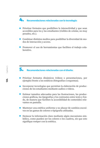 128.
Capítulo
5
4.	 Recomendaciones relacionadas con la tecnología:
Priorizar formatos que posibiliten la interactividad y que sean
accesibles para los y las estudiantes (visibles de celular, no muy
pesados, etc.).
Combinar distintos medios para posibilitar la diversidad de mo-
dos de interacción y acceso.
Promover el uso de herramientas que faciliten el trabajo cola-
borativo.
5.	 Recomendaciones relacionadas con el diseño:
Priorizar formatos dinámicos (videos o presentaciones, por
ejemplo) frente a los estáticos (fotografías o esquemas).
Incorporar tecnologías que permitan la elaboración de produc-
ciones de los estudiantes mediante audios o videos.
Estimar tamaños adecuados para las ilustraciones, las produc-
ciones gráficas, las tipografías y los contrastes entre texto y fon-
do, de manera que faciliten la accesibilidad de contenidos rele-
vantes en pantalla.
Mantener una estética uniforme y no abusar de cambios excesi-
vos en las gamas de colores o tipografía utilizadas.
Destacar la información clave mediante algún mecanismo sim-
bólico, como pueden ser los colores o los cuadros, sin que esto
signifique romper con la estética.
 