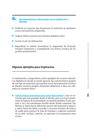 129.
Organizar
y
publicar
recursos
educativos
en
la
enseñanza
virtual
6.	 Recomendaciones relacionadas con la publicación y
difusión:
Publicar en espacios que favorezcan la inclusión de opiniones
acerca del material compartido.
Asignar títulos concisos que incluyan palabras clave.
Incluir el año de elaboración.
Especificar la autoría (considerar la asignación de licencias
Creative Commons) y acompañarla con breves reseñas de los
perfiles profesionales.
A continuación, compartimos cuatro ejemplos de recursos educati-
vos digitales en donde se puede apreciar las características propias
de este tipo de materiales que pueden servir de inspiración a la hora
de diseñar nuestros propios materiales didácticos, o bien ser utili-
zados en nuestras clases.
Algunos ejemplos para inspirarnos
Julio Cortázar. Interactivo para armar (Encuentro)28: hay un re-
corrido que está pautado desde el diseño, pero en el que predo-
mina la ruptura de la linealidad y la multimodalidad, lo que per-
mite a los y las estudiantes decidir desde dónde comenzar (las
flechas se abren hacia diferentes puntos del material) y luego ir
y volver hacia los lados y acceder a recursos visuales, de texto y
de audio para conocer la vida de Cortázar y aspectos centrales
de su obra. Incluye, además, un apartado con propuestas para
el aula.
28 http://www.cortazarinteractivo.encuentro.gob.ar/
 