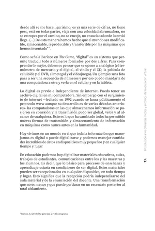 ³ Baricco, A. (2019) The game (pp. 27-30). Anagrama.
desde allí se me hace ligerísimo, es ya una serie de cifras, no tiene
peso, está en todas partes, viaja con una velocidad abrumadora, no
se estropea por el camino, no se encoje, no ensucia: adonde lo envió
llega. (...) De esta manera hemos hecho que el mundo sea modifica-
ble, almacenable, reproducible y transferible por las máquinas que
hemos inventado”³.
Como señala Baricco en The Game, “digital” es un sistema que per-
mite traducir todo a números formados por dos cifras. Para com-
prenderlo mejor, debemos pensar que se opone a analógico (el ter-
mómetro de mercurio y el digital, el vinilo y el CD, la película de
celuloide y el DVD, el metegol y el videojuego). Un ejemplo: una foto
pasa a ser una secuencia de números y por eso puedo mandarla de
una computadora a otra y verla en el celular y en la tableta.
Lo digital es previo e independiente de internet. Puedo tener un
archivo digital en mi computadora. Sin embargo con el surgimien-
to de internet —fechado en 1992 cuando se lanza públicamente el
protocolo www aunque su desarrollo es de varias décadas anterio-
res- las computadoras en las que almacenamos información se pu-
sieron en conexión y la transmisión pudo ser global, veloz y al al-
cance de cualquiera. Esto es lo que ha cambiado todo: ha permitido
nuevas formas de transmisión y almacenamiento de información
en máquinas como nunca antes en la humanidad.
Hoy vivimos en un mundo en el que toda la información que mane-
jamos es digital o puede digitalizarse y podemos manejar cantida-
des increíbles de datos en dispositivos muy pequeños y en cualquier
tiempo y lugar.
En educación podemos hoy digitalizar materiales educativos, aulas,
trabajos de estudiantes, comunicaciones entre los y las maestras y
los alumnos. Es decir, que lo básico para procesos de enseñanza y
aprendizaje estaría en condiciones de ser digital. Estos materiales
pueden ser recepcionados en cualquier dispositivo, en todo tiempo
y lugar. Esto significa que la recepción podría independizarse del
aula material y de la enunciación del docente. Una transformación
que no es menor y que puede perdurar en un escenario posterior al
total aislamiento.
13.
Introducción
a
los
diferentes
modos
y
entornos
de
la
educación
virtual
 